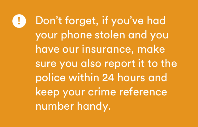 Dont forget, I'f you've had your phone stolen and you have our insurance, make sure you also report it to the police within 24 hours and keep your crime reference number handy.