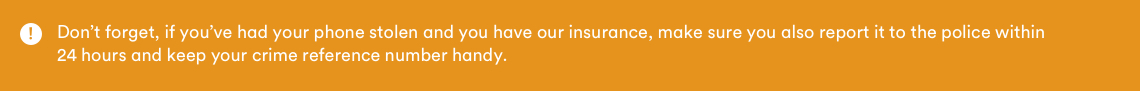 Dont forget, I'f you've had your phone stolen and you have our insurance, make sure you also report it to the police within 24 hours and keep your crime reference number handy.
