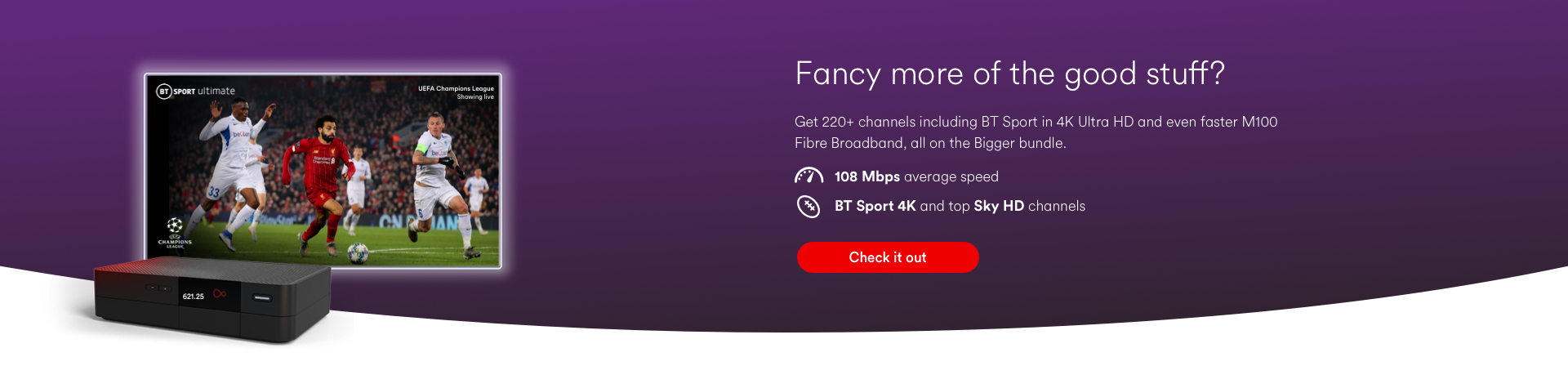 Fancy more of the good stuff? Get 220+ channels including BT Sport in 4K Ultra HD and even faster M100 Fibre Broadband, all on the Bigger bundle. 108Mbps average speed. BT Sport 4K and top Sky HD channels. Check it out.