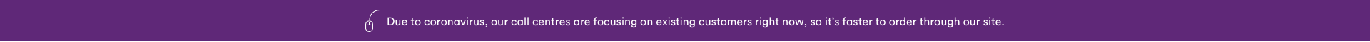 Due to Coronavirus, our call centres are focusing on existing customers right now, so it's faster to order through our site.